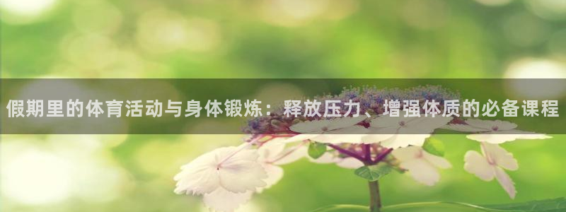 oety欧亿：假期里的体育活动与身体锻炼：释放压力、增强体质的必备课程